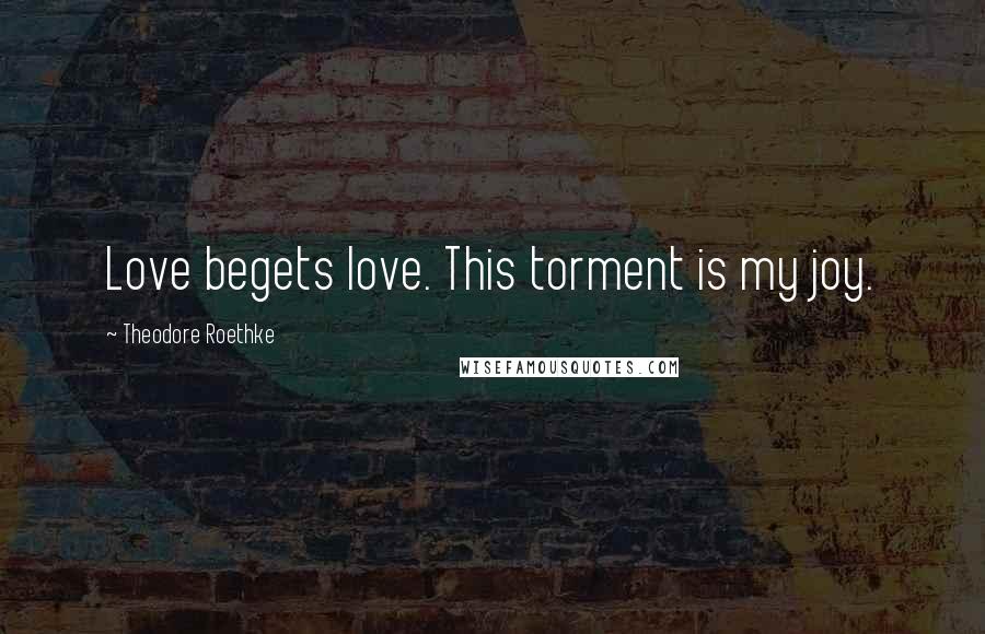 Theodore Roethke Quotes: Love begets love. This torment is my joy.