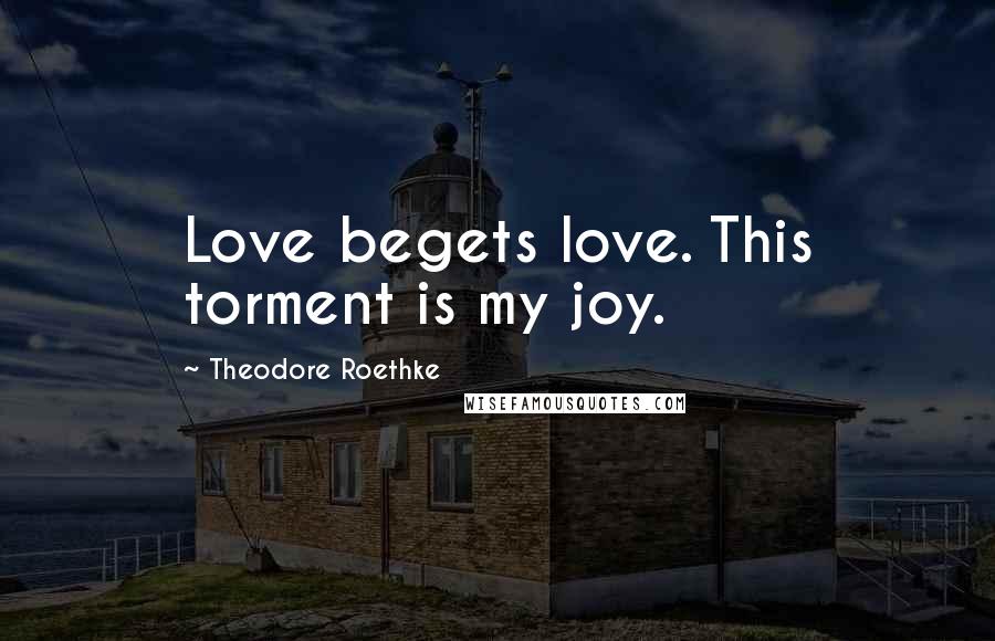 Theodore Roethke Quotes: Love begets love. This torment is my joy.