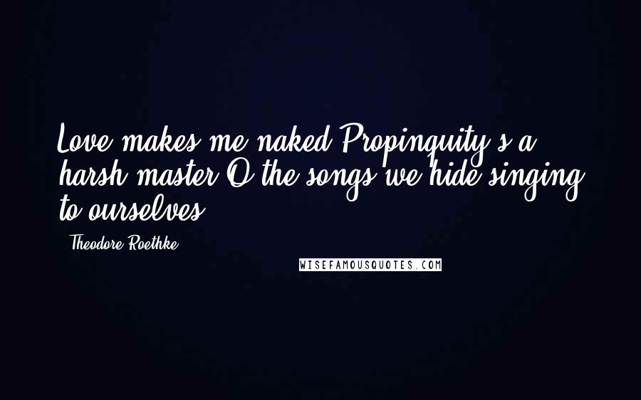 Theodore Roethke Quotes: Love makes me naked;Propinquity's a harsh master;O the songs we hide singing to ourselves!