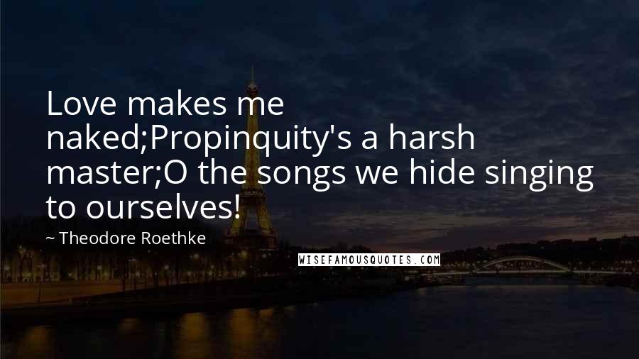 Theodore Roethke Quotes: Love makes me naked;Propinquity's a harsh master;O the songs we hide singing to ourselves!