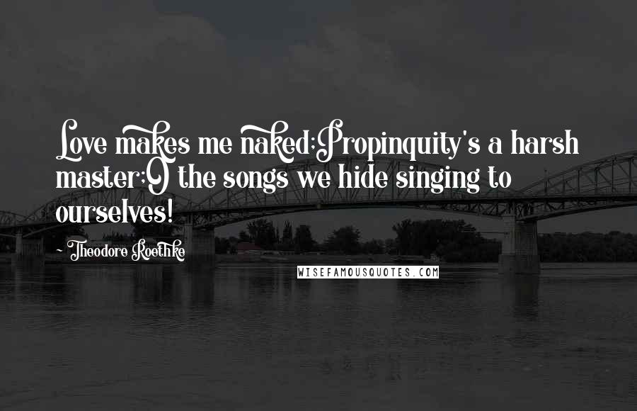 Theodore Roethke Quotes: Love makes me naked;Propinquity's a harsh master;O the songs we hide singing to ourselves!