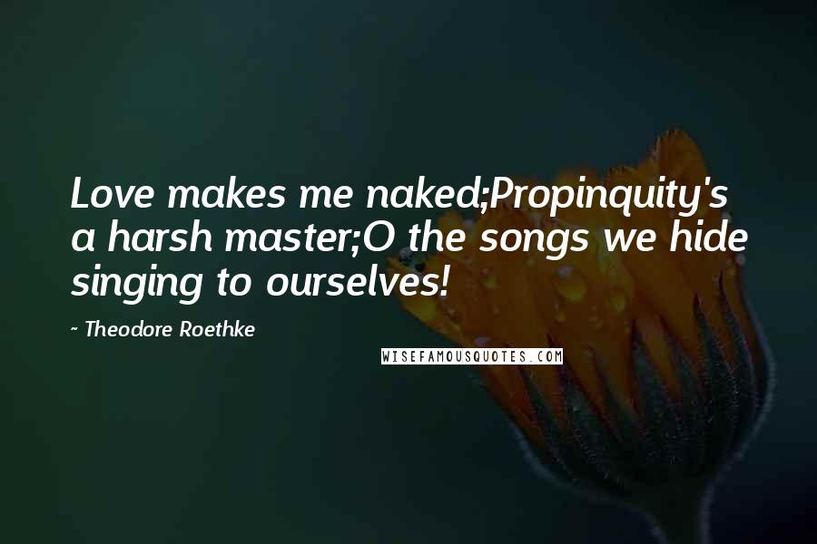 Theodore Roethke Quotes: Love makes me naked;Propinquity's a harsh master;O the songs we hide singing to ourselves!