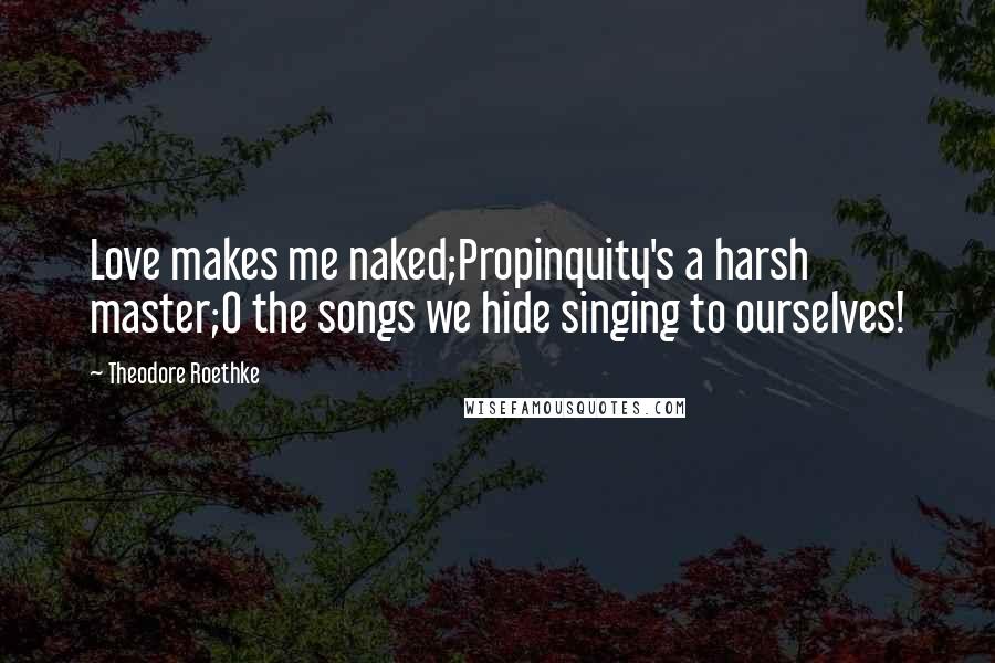 Theodore Roethke Quotes: Love makes me naked;Propinquity's a harsh master;O the songs we hide singing to ourselves!