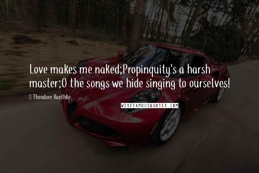 Theodore Roethke Quotes: Love makes me naked;Propinquity's a harsh master;O the songs we hide singing to ourselves!