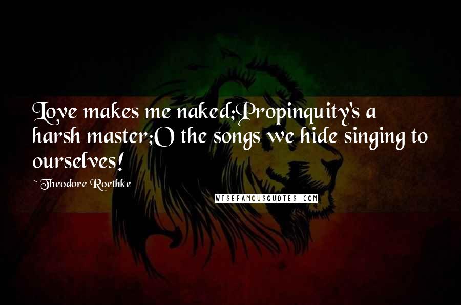 Theodore Roethke Quotes: Love makes me naked;Propinquity's a harsh master;O the songs we hide singing to ourselves!