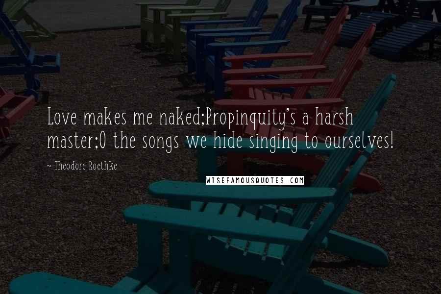 Theodore Roethke Quotes: Love makes me naked;Propinquity's a harsh master;O the songs we hide singing to ourselves!