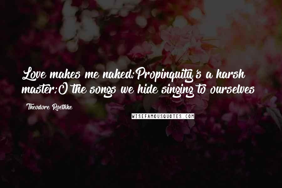 Theodore Roethke Quotes: Love makes me naked;Propinquity's a harsh master;O the songs we hide singing to ourselves!