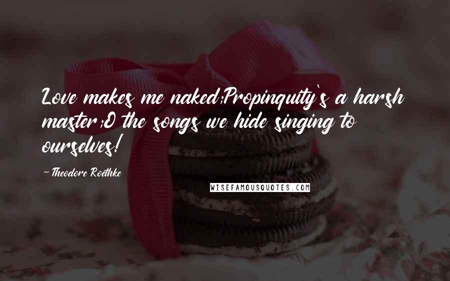 Theodore Roethke Quotes: Love makes me naked;Propinquity's a harsh master;O the songs we hide singing to ourselves!