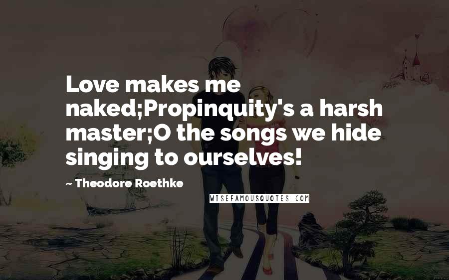 Theodore Roethke Quotes: Love makes me naked;Propinquity's a harsh master;O the songs we hide singing to ourselves!