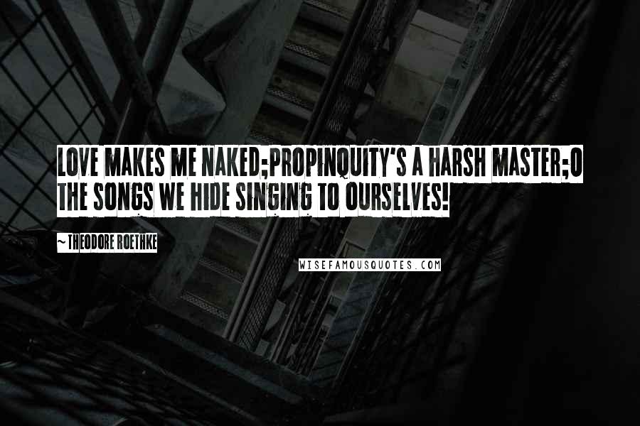 Theodore Roethke Quotes: Love makes me naked;Propinquity's a harsh master;O the songs we hide singing to ourselves!