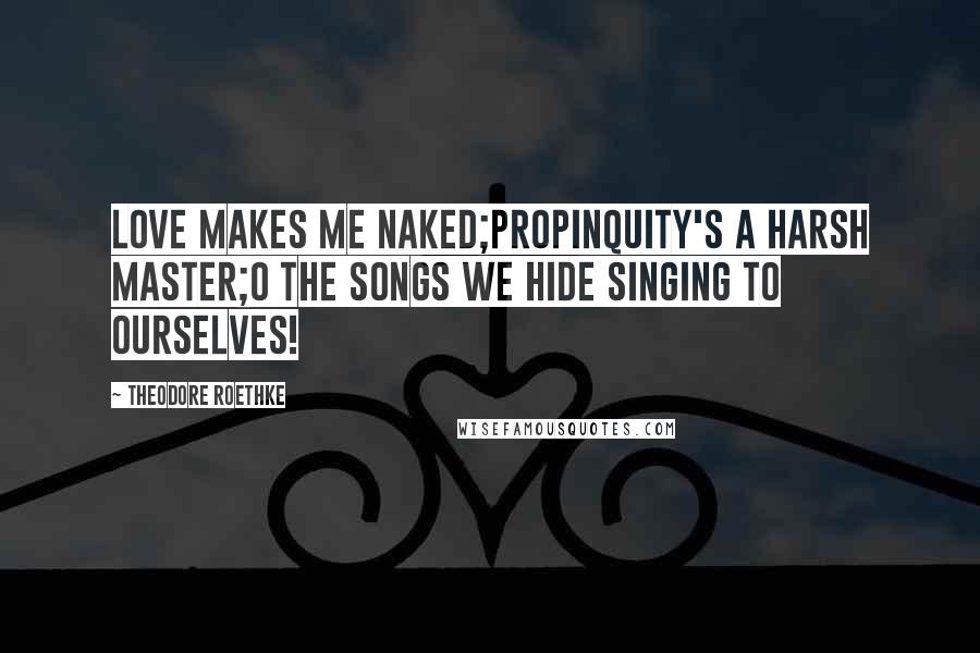 Theodore Roethke Quotes: Love makes me naked;Propinquity's a harsh master;O the songs we hide singing to ourselves!