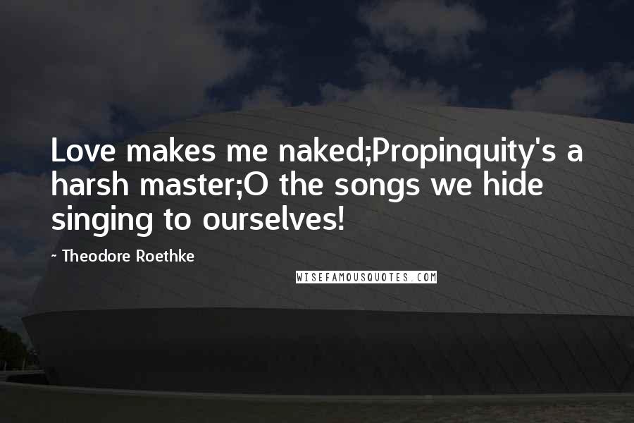 Theodore Roethke Quotes: Love makes me naked;Propinquity's a harsh master;O the songs we hide singing to ourselves!