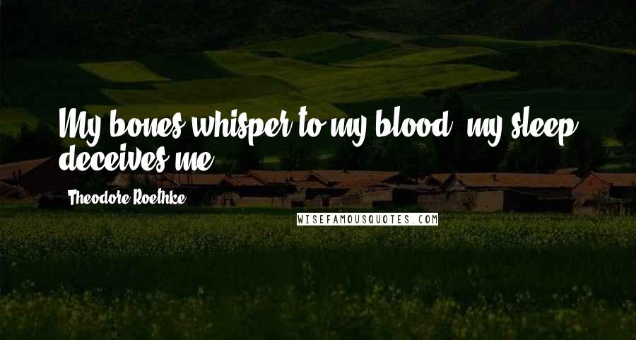 Theodore Roethke Quotes: My bones whisper to my blood; my sleep deceives me.