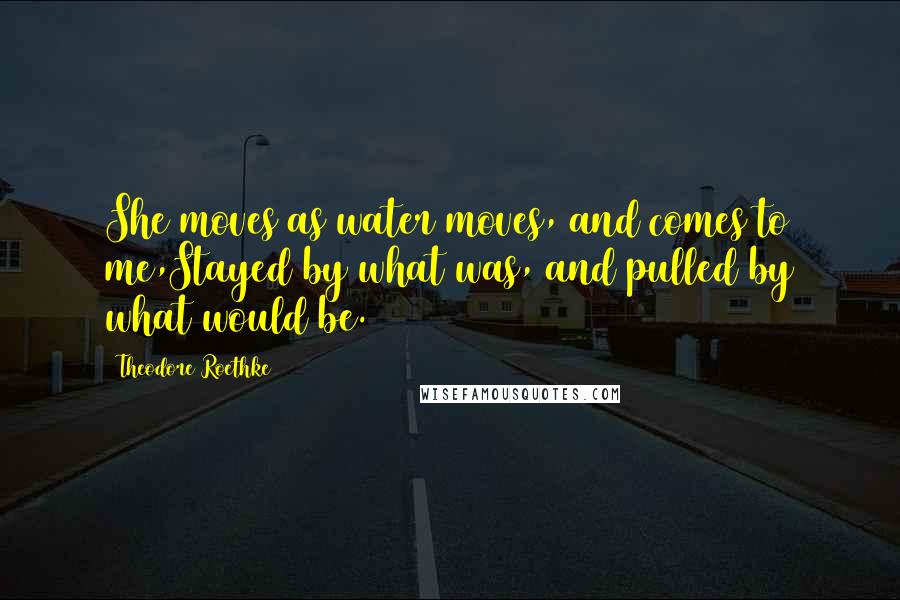 Theodore Roethke Quotes: She moves as water moves, and comes to me,Stayed by what was, and pulled by what would be.