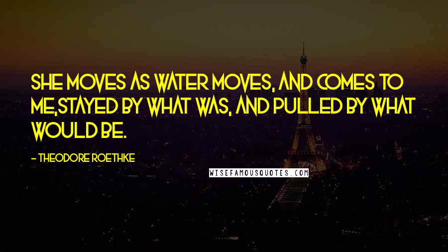 Theodore Roethke Quotes: She moves as water moves, and comes to me,Stayed by what was, and pulled by what would be.