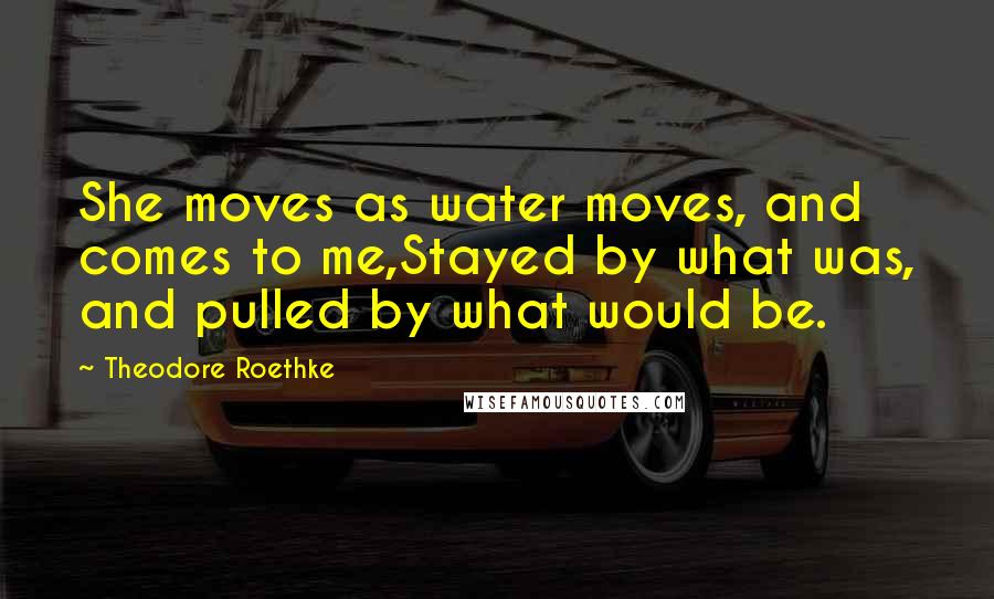 Theodore Roethke Quotes: She moves as water moves, and comes to me,Stayed by what was, and pulled by what would be.