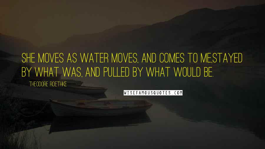 Theodore Roethke Quotes: She moves as water moves, and comes to me,Stayed by what was, and pulled by what would be.
