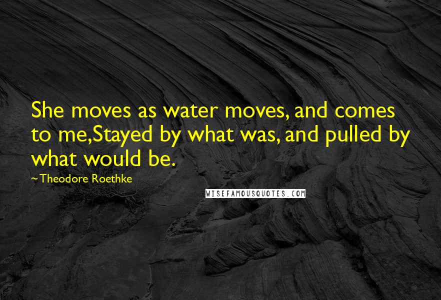 Theodore Roethke Quotes: She moves as water moves, and comes to me,Stayed by what was, and pulled by what would be.