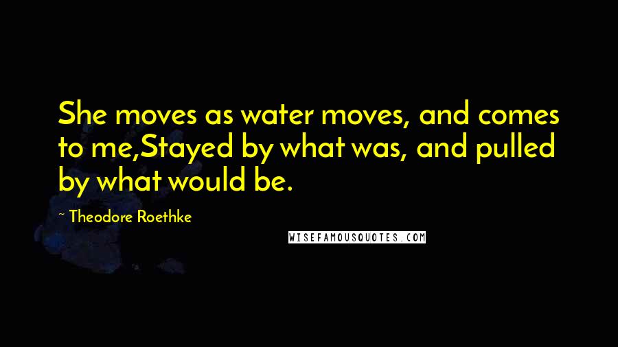 Theodore Roethke Quotes: She moves as water moves, and comes to me,Stayed by what was, and pulled by what would be.