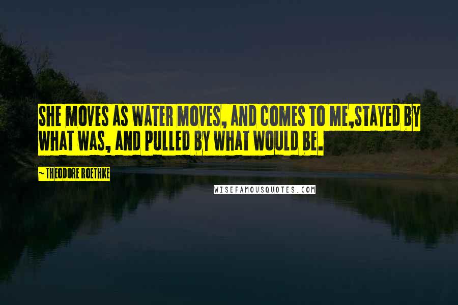 Theodore Roethke Quotes: She moves as water moves, and comes to me,Stayed by what was, and pulled by what would be.