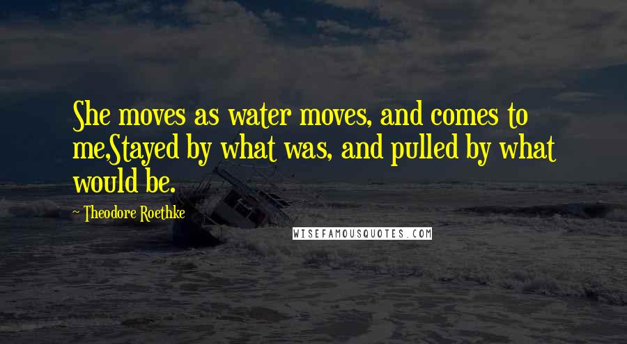 Theodore Roethke Quotes: She moves as water moves, and comes to me,Stayed by what was, and pulled by what would be.