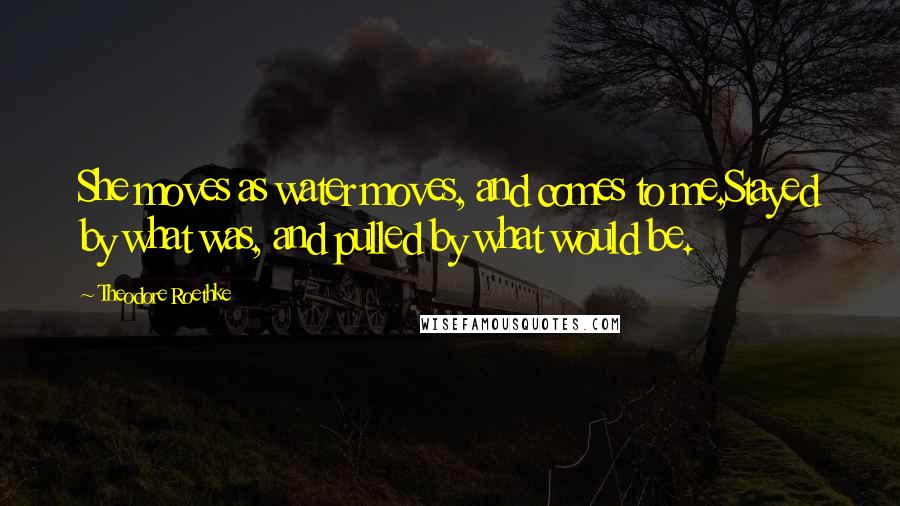 Theodore Roethke Quotes: She moves as water moves, and comes to me,Stayed by what was, and pulled by what would be.