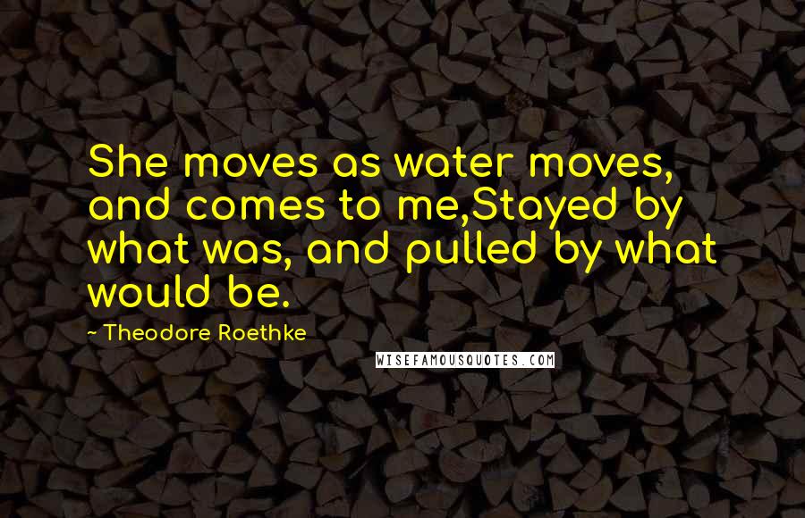 Theodore Roethke Quotes: She moves as water moves, and comes to me,Stayed by what was, and pulled by what would be.