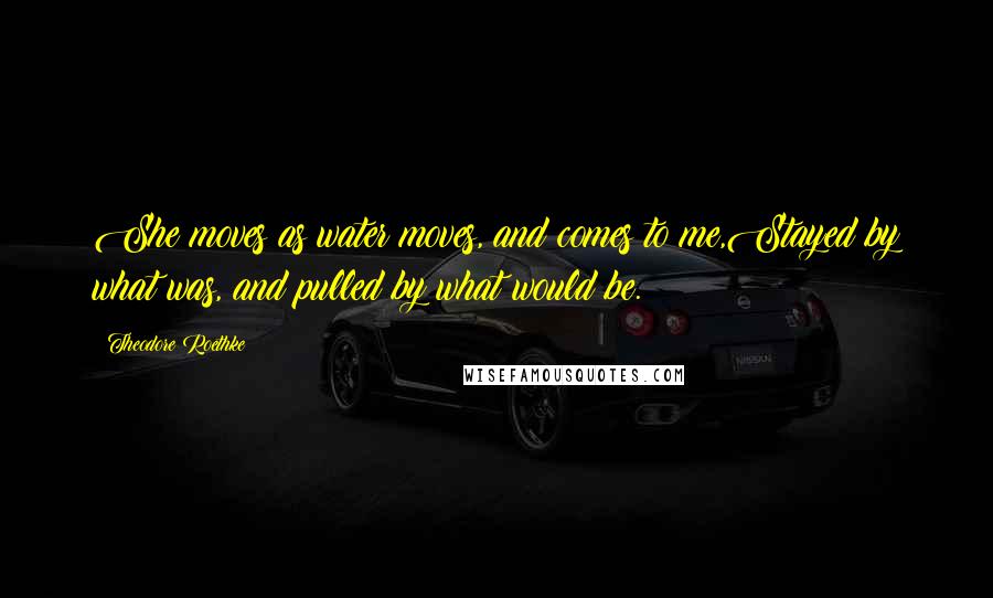 Theodore Roethke Quotes: She moves as water moves, and comes to me,Stayed by what was, and pulled by what would be.