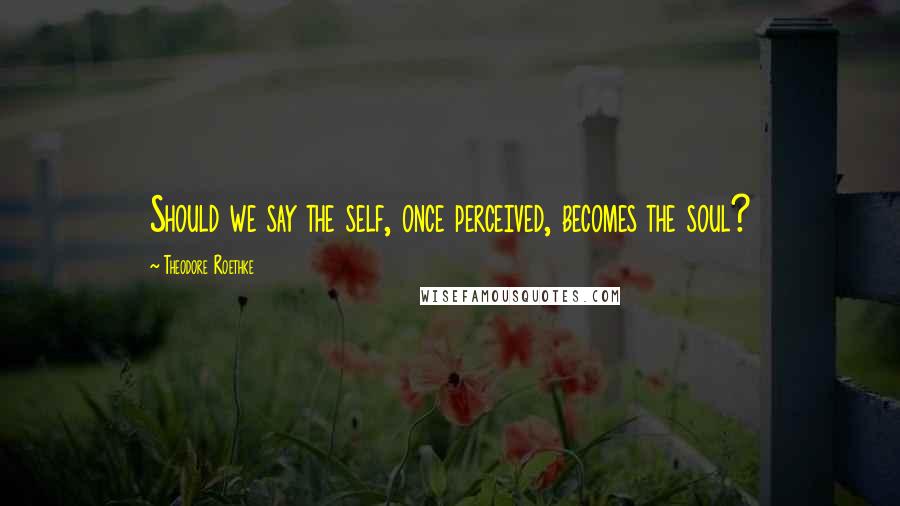 Theodore Roethke Quotes: Should we say the self, once perceived, becomes the soul?