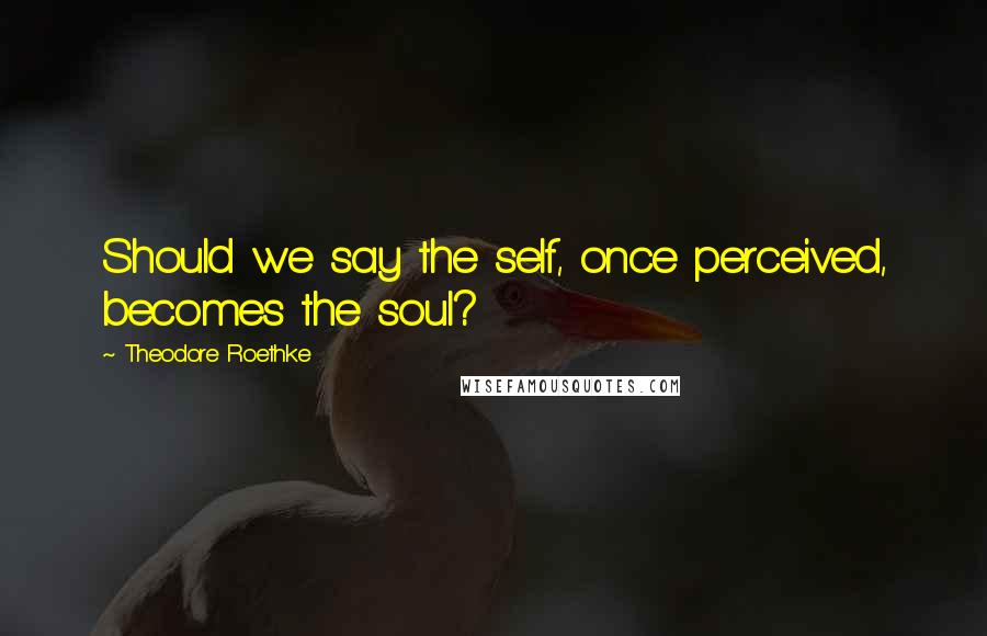 Theodore Roethke Quotes: Should we say the self, once perceived, becomes the soul?