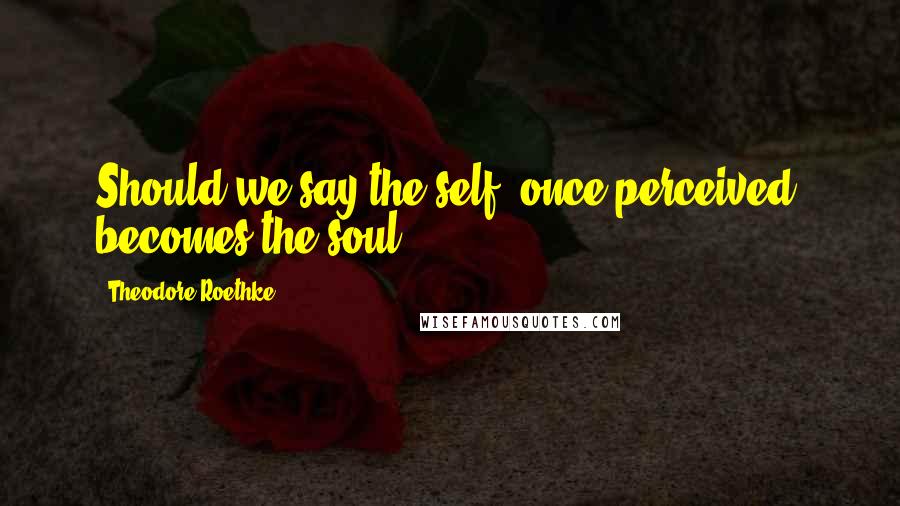 Theodore Roethke Quotes: Should we say the self, once perceived, becomes the soul?