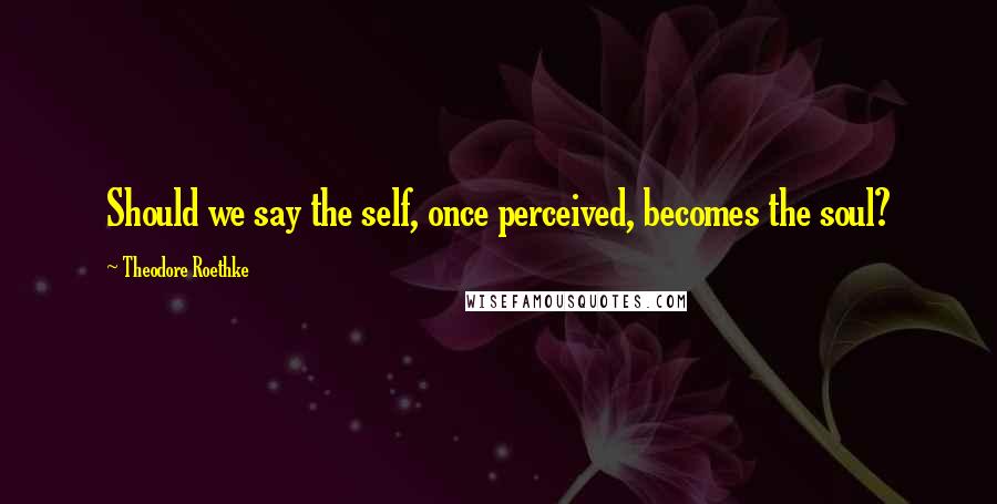 Theodore Roethke Quotes: Should we say the self, once perceived, becomes the soul?