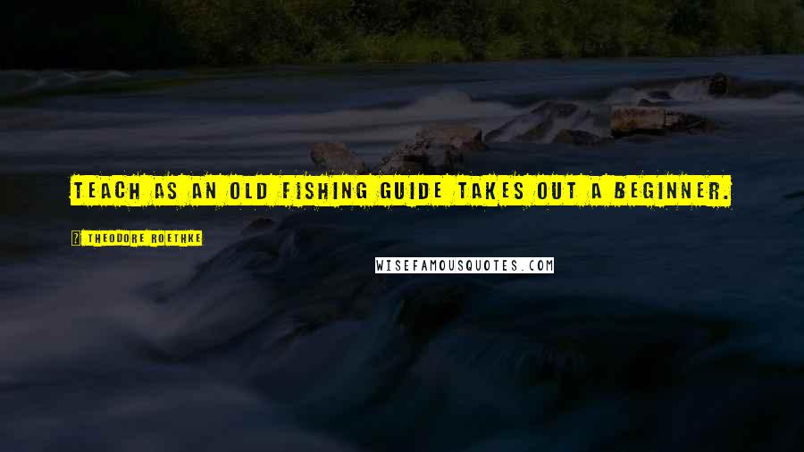 Theodore Roethke Quotes: Teach as an old fishing guide takes out a beginner.