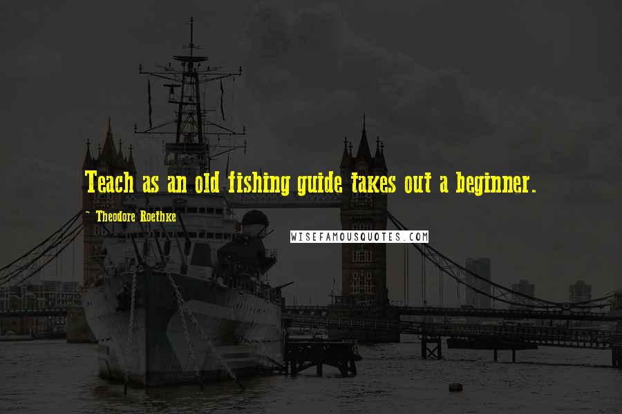 Theodore Roethke Quotes: Teach as an old fishing guide takes out a beginner.