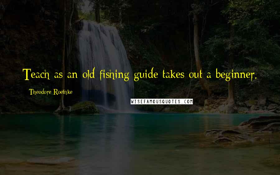 Theodore Roethke Quotes: Teach as an old fishing guide takes out a beginner.