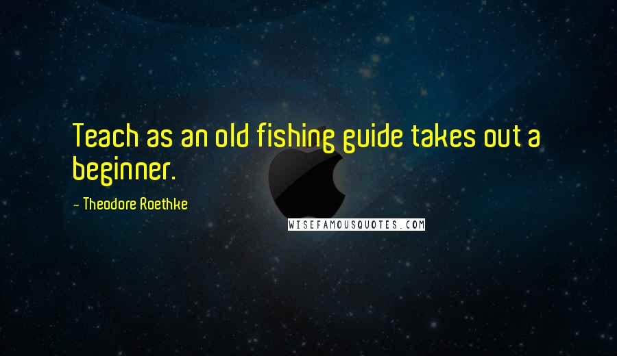 Theodore Roethke Quotes: Teach as an old fishing guide takes out a beginner.