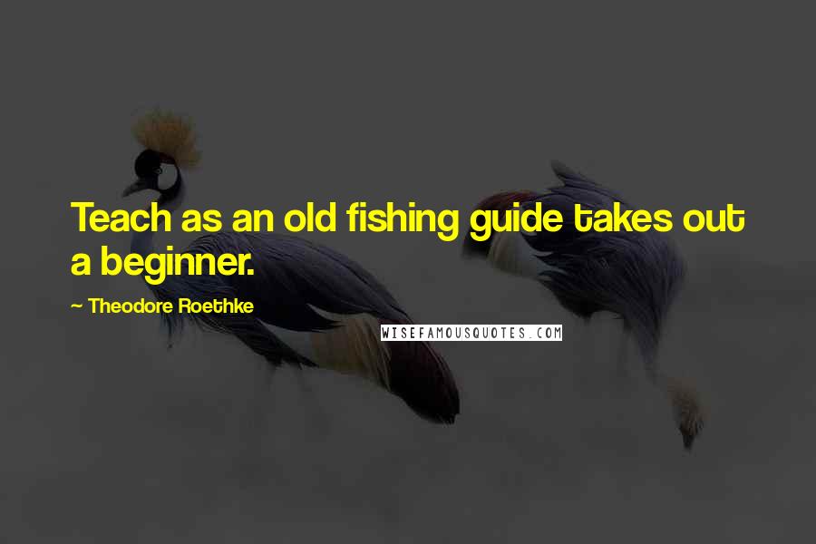 Theodore Roethke Quotes: Teach as an old fishing guide takes out a beginner.