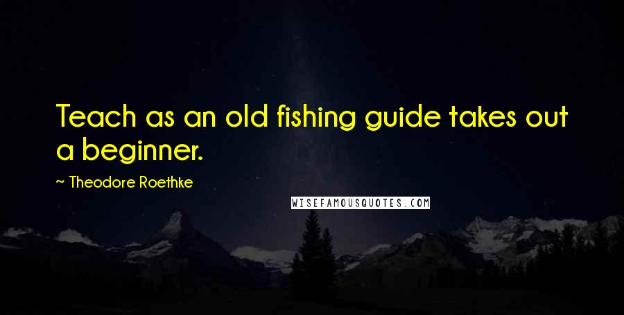 Theodore Roethke Quotes: Teach as an old fishing guide takes out a beginner.