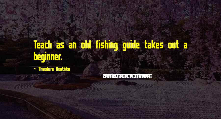 Theodore Roethke Quotes: Teach as an old fishing guide takes out a beginner.