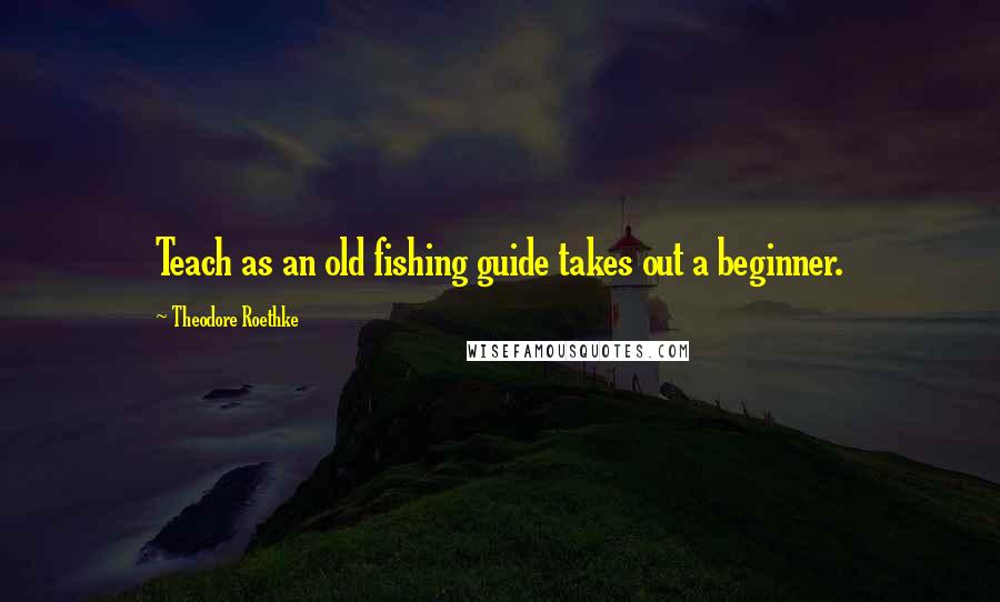 Theodore Roethke Quotes: Teach as an old fishing guide takes out a beginner.