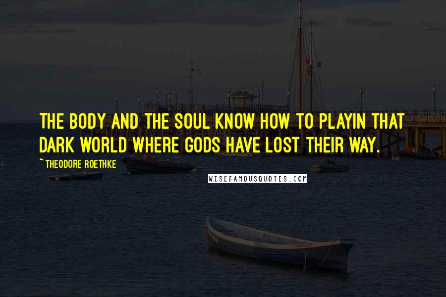 Theodore Roethke Quotes: The body and the soul know how to playIn that dark world where gods have lost their way.