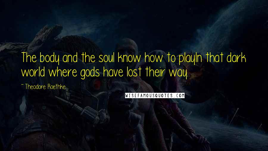 Theodore Roethke Quotes: The body and the soul know how to playIn that dark world where gods have lost their way.