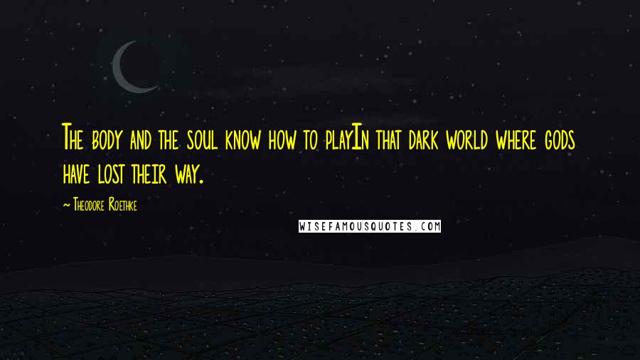 Theodore Roethke Quotes: The body and the soul know how to playIn that dark world where gods have lost their way.