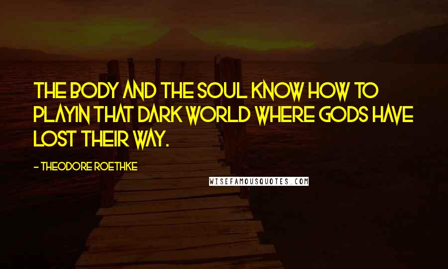 Theodore Roethke Quotes: The body and the soul know how to playIn that dark world where gods have lost their way.