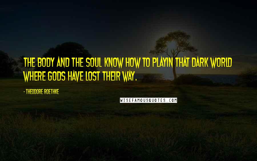 Theodore Roethke Quotes: The body and the soul know how to playIn that dark world where gods have lost their way.