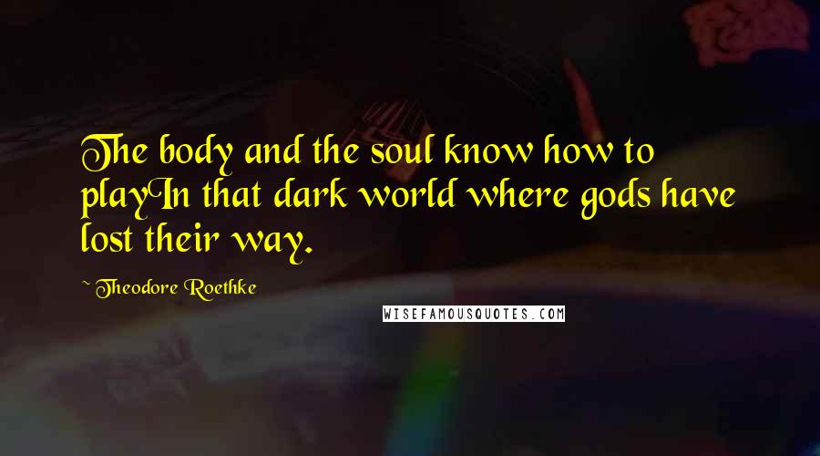 Theodore Roethke Quotes: The body and the soul know how to playIn that dark world where gods have lost their way.