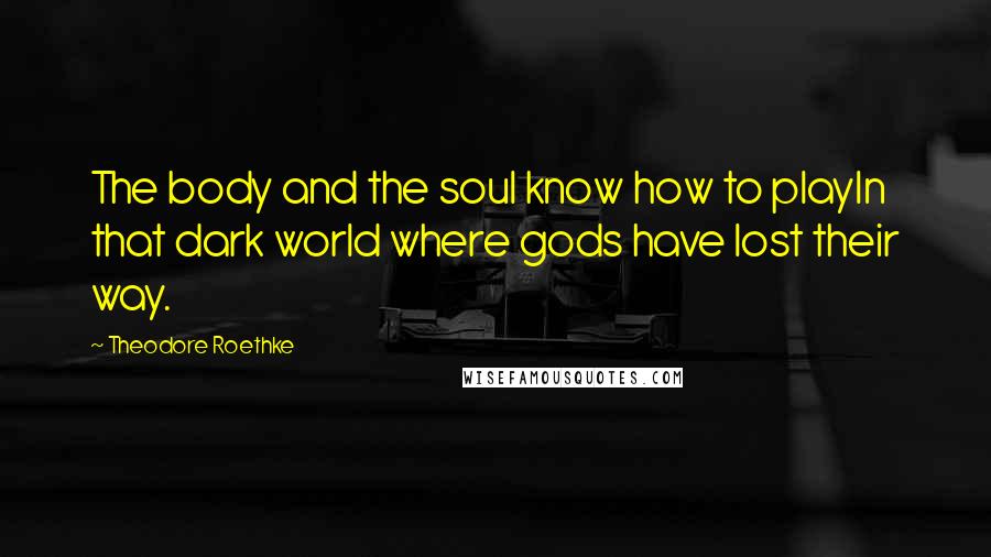 Theodore Roethke Quotes: The body and the soul know how to playIn that dark world where gods have lost their way.