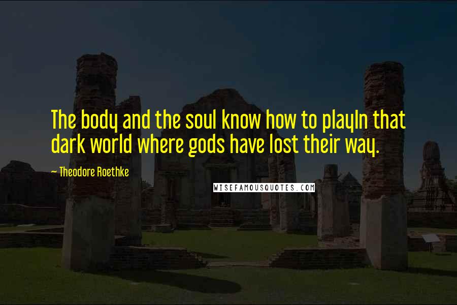 Theodore Roethke Quotes: The body and the soul know how to playIn that dark world where gods have lost their way.