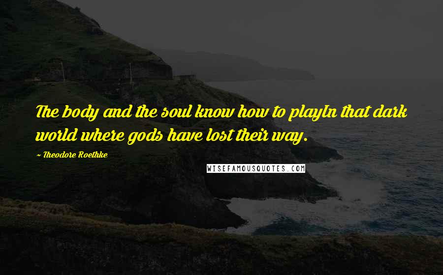 Theodore Roethke Quotes: The body and the soul know how to playIn that dark world where gods have lost their way.