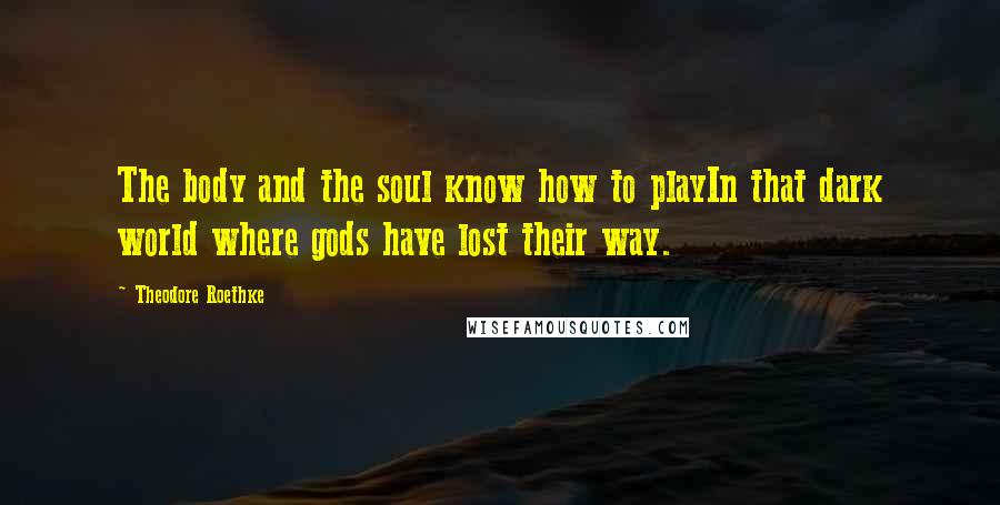 Theodore Roethke Quotes: The body and the soul know how to playIn that dark world where gods have lost their way.